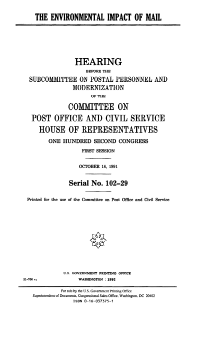 handle is hein.cbhear/envim0001 and id is 1 raw text is: THE ENVIRONMENTAL IMPACT OF MAIL
HEARING
BEFORE THE
SUBCOMMITTEE ON POSTAL PERSONNEL AND
MODERNIZATION
OF THE
COMMITTEE ON
POST OFFICE AND CIVIL SERVICE
HOUSE OF REPRESENTATIVES
ONE HUNDRED SECOND CONGRESS
FIRST SESSION
OCTOBER 16, 1991
Serial No. 102-29
Printed for the use of the Committee on Post Office and Civil Service
U.S. GOVERNMENT PRINTING OFFICE
51-700 a             WASHINGTON : 1992
For sale by the U.S. Government Printing Office
Superintendent of Documents, Congressional Sales Office, Washington, DC 20402
ISBN 0-16-037375-1


