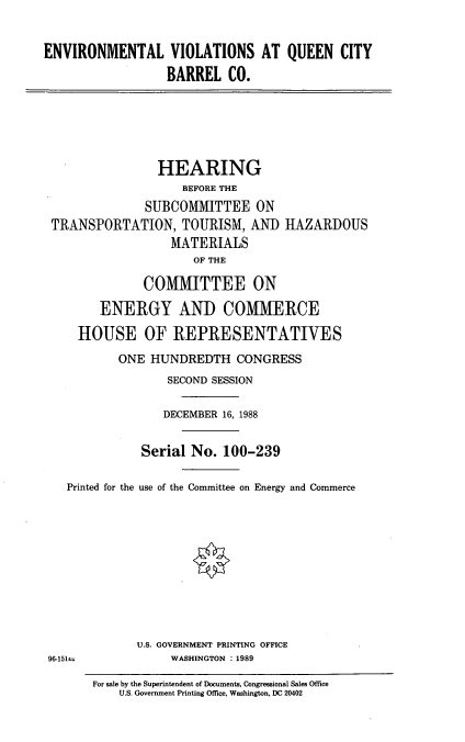 handle is hein.cbhear/envvlt0001 and id is 1 raw text is: ENVIRONMENTAL VIOLATIONS AT QUEEN CITY
BARREL CO.

HEARING
BEFORE THE
SUBCOMMITTEE ON
TRANSPORTATION, TOURISM, AND HAZARDOUS
MATERIALS
OF THE
COMMITTEE ON
ENERGY AND COMMERCE
HOUSE OF REPRESENTATIVES
ONE HUNDREDTH CONGRESS
SECOND SESSION
DECEMBER 16, 1988
Serial No. 100-239
Printed for the use of the Committee on Energy and Commerce
U.S. GOVERNMENT PRINTING OFFICE
96-151=               WASHINGTON : 1989
For sale by the Superintendent of Documents, Congressional Sales Office
U.S. Government Printing Office, Washington, DC 20402



