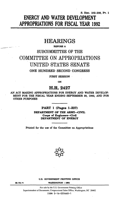 handle is hein.cbhear/enwdapi0001 and id is 1 raw text is: S. HRO. 102-208, PT. I
ENERGY AND WATER DEVELOPMENT
APPROPRIATIONS FOR FISCAL YEAR 1992
HEARINGS
BEFORE A
SUBCONIMITTEE OF THE
COMMITTEE ON APPROPRIATIONS
UNITED STATES SENATE
ONE HUNDRED SECOND CONGRESS
FIRST SESSION
ON
H.R. 2427
AN ACT MAKING APPROPRIATIONS FOR ENERGY AND WATER DEVELOP-
MENT FOR THE FISCAL YEAR ENDING SEPTEMBER 30, 1992, AND FOR
OTHER PURPOSES
PART 1 (Pages 1-337)
DEPARTMENT OF THE ARMY-CIVIL
Corps of Engineers--Civil
DEPARTMENT OF ENERGY
Printed for the use of the Committee on Appropriations
U.S. GOVERNMENT PRINTING OFFICE
38-701 *F          WASHINGTON : 1991
For sale by the U.S. Government Printing Office
Superintendent of Documents, Congressional Sales Office, Washington, DC 20402
ISBN 0-16-035660-1


