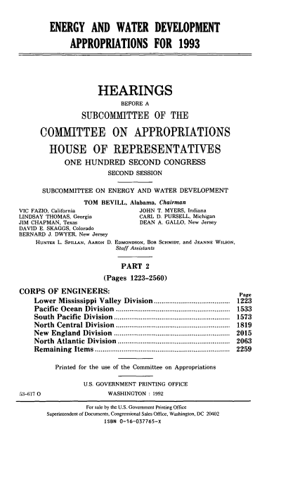 handle is hein.cbhear/enwtdapii0001 and id is 1 raw text is: ENERGY AND WATER DEVELOPMENT
APPROPRIATIONS FOR 1993

HEARINGS
BEFORE A
SUBCOMMITTEE OF THE
COMMITTEE ON APPROPRIATIONS
HOUSE OF REPRESENTATIVES
ONE HUNDRED SECOND CONGRESS
SECOND SESSION
SUBCOMMITTEE ON ENERGY AND WATER DEVELOPMENT
TOM BEVILL, Alabama, Chairman
VIC FAZIO, California          JOHN T. MYERS, Indiana
LINDSAY THOMAS, Georgia        CARL D. PURSELL, Michigan
JIM CHAPMAN, Texas              DEAN A. GALLO, New Jersey
DAVID E. SKAGGS, Colorado
BERNARD J. DWYER, New Jersey
HUNTER L. SPILLAN, AARON D. EDMONDSON, BOB ScHmmIT, and JEANNE WILSON,
Staff Assistants
PART 2
(Pages 1223-2560)

CORPS OF ENGINEERS:
Low      er    M   ississippi           V   alley      D   ivision        ........................................
Pacific         O   cean       D   ivision        ............................................................
South         Pacific         D   ivision        .............................................................
North         Central D            ivision        ............................................................
N   ew     England            D   ivision        .............................................................
North         Atlantic           D  ivision         ...........................................................
Rem       aining         Item      s .......................................................................

53-617 0

Page
1223
1533
1573
1819
2015
2063
2259

Printed for the use of the Committee on Appropriations
U.S. GOVERNMENT PRINTING OFFICE
WASHINGTON : 1992

For sale by the U.S. Government Printing Office
Superintendent of Documents, Congressional Sales Office, Washington, DC 20402
ISBN 0-16-037765-X


