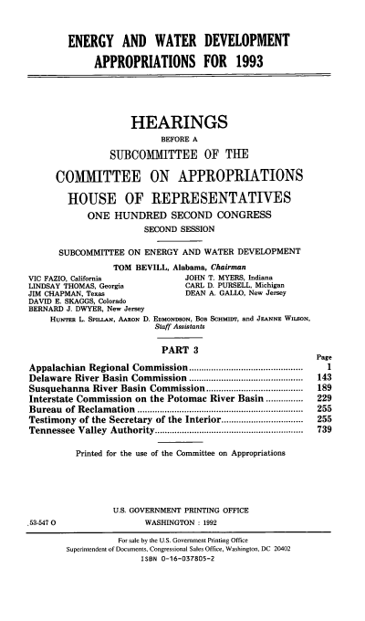 handle is hein.cbhear/enwtdapiii0001 and id is 1 raw text is: ENERGY AND WATER DEVELOPMENT
APPROPRIATIONS FOR 1993

HEARINGS
BEFORE A
SUBCOMMITTEE OF THE
COMMITTEE ON APPROPRIATIONS
HOUSE OF REPRESENTATIVES
ONE HUNDRED SECOND CONGRESS
SECOND SESSION
SUBCOMMITTlEE ON ENERGY AND WATER DEVELOPMENT
TOM BEVILL, Alabama, Chairman
VIC FAZIO, California                JOHN T. MYERS, Indiana
LINDSAY THOMAS, Georgia              CARL D. PURSELL, Michigan
JIM CHAPMAN, Texas                   DEAN A. GALLO, New Jersey
DAVID E. SKAGGS, Colorado
BERNARD J. DWYER, New Jersey
HuNrER L. SPILLAN, AARON D. EDMONDSON, BOB SCHMIDT, and JEANNE WusON,
Staff Assistants
PART 3
Page
Appalachian Regional Commission ..............................................  1
Delaware River Basin Commission ..............................................  143
Susquehanna River Basin Commission ...................              189
Interstate Commission on the Potomac River Basin ...............    229
Bureau   of  Reclam ation  ...................................................................  255
Testimony of the Secretary of the Interior .................        255
Tennessee  Valley  Authority ............................................................  739
Printed for the use of the Committee on Appropriations
U.S. GOVERNMENT PRINTING OFFICE
.53-547 0                  WASHINGTON : 1992
For sale by the U.S. Government Printing Office
Superintendent of Documents, Congressional Sales Office, Washington, DC 20402
ISBN 0-16-037805-2


