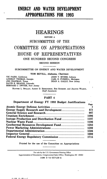 handle is hein.cbhear/enwtdapiv0001 and id is 1 raw text is: ENERGY AND WATER DEVELOPMENT
APPROPRIATIONS FOR 1993
HEARINGS
BEFORE A
SUBCOMITTEE OF THE
COMMITTEE ON APPROPRIATIONS
HOUSE OF REPRESENTATIVES
ONE HUNDRED SECOND CONGRESS
SECOND SESSION
SUBCOMMITTEE ON ENERGY AND WATER DEVELOPMENT
TOM BEVILL, Alabama, Chairman
VIC FAZIO, California              JOHN T. MYERS, Indiana
LINDSAY THOMAS, Georgia             CARL D. PURSELL, Michigan
JIM CHAPMAN, Texas                  DEAN A. GALLO, New Jersey
DAVID E. SKAGGS, Colorado
BERNARD J. DWYER, New Jersey
HUNTER L. SPIU.AN, AARON D. EDMONDSON, BOB SCHMIDT, and JEANNE WIISON,
Staff Assistants
PART 4
Department of Energy FY 1993 Budget Justifications
Page
Atomic  Energy  Defense  Activities ...............................................  1
Energy Supply Research and Development ................           411
General Science  and  Research .......................................................  987
U ranium   Enrichm ent .......................................................................  1096
Isotope Production and Distribution Fund ................................  1187
N uclear  W aste  Fund .........................................................................  1196
Geothermal Resources Development Fund .................................  1283
Power Marketing Administrations ............................................... 1289
Departm  ental Adm  inistration ........................................................  1506
Inspector General ................. .......................     1690
Federal Energy Regulatory Commission ....................................  1715
Printed for the use of the Committee on Appropriations
For sale by the U.S. Government Printing Office
Superintendent of Documents, Congressional Sales Office, Washington, DC 20402
ISBN 0-16-037428-6

11 o   .. -1


