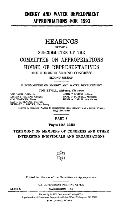 handle is hein.cbhear/enwtdapviii0001 and id is 1 raw text is: ENERGY -AND WATER DEVELOPMENT
APPROPRIATIONS FOR 1993

HEARINGS
BEFORE A
SUBCOMMITTEE OF THE
COMMITTEE ON APPROPRIATIONS
HOUSE OF REPRESENTATIVES
ONE HUNDRED SECOND CONGRESS
SECOND SESSION
SUBCOMMITTEE ON ENERGY AND WATER DEVELOPMENT
TOM BEVILL, Alabama, Chairman
ZIO, California        JOHN T. MYERS, Indiana
.Y THOMAS, Georgia     CARL D. PURSELL, Michigan
APMAN, Texas            DEAN A. GALLO, New Jersey

DAVID E. SKAGGS, Colorado
BERNARD J. DWYER, New Jersey
HUNTER L. SPILLAN, AARON D.

EDMONDSON, BOB SCHMIDT, and JEANNE WILSON,
Staff Assistants
PART 8

(Pages 1563-3028)
TESTIMONY OF MEMBERS OF CONGRESS AND OTHER
INTERESTED INDIVIDUALS AND ORGANIZATIONS

54-9830

Printed for the use of the Committee on Appropriations
U.S. GOVERNMENT PRINTING OFFICE
WASHINGTON : 1992

VIC FA
LINDSA
JIM CH

For sale by the U.S. Government Printing Office
Superintendent of Documents, Congressional Sales Office, Washington, DC 20402
ISBN 0-16-038433-8


