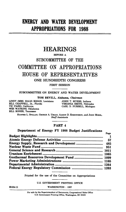 handle is hein.cbhear/enwtrt0001 and id is 1 raw text is: ENERGY AND WATER DEVELOPMENT
APPROPRIATIONS FOR 1988
HEARINGS
BEFORE A
SUBCOMMITTEE OF THE
COMMITTEE ON APPROPRIATIONS
HOUSE OF REPRESENTATIVES
ONE HUNDREDTH CONGRESS
FIRST SESSION
SUBCOMMITTEE ON ENERGY AND WATER DEVELOPMENT
TOM BEVILL, Alabama, Chairman
LINDY (MRS. HALE) BOGGS, Louisiana  JOHN T. MYERS, Indiana
BILL CHAPPELL, JS., Florida         VIRGINIA SMITH, Nebraska
VIC FAZIO, California               CARL D. PURSELL, Michigan
WES WATKINS, Oklahoma
BILL BONER, Tennessee
HUNTER L. SpiLLAN, GEORGE A. URIAN, AARON D. EDMONDSON, and JOHN MINhL,
Staff Assistants
PART 4
Department of Energy FY 1988 Budget Justifications
Page
Budget Highlights ...............................................................................  1
Atomic Energy Defense Activities .................................................  57
Energy Supply, Research and Development ................................ 485
Nuclear  W aste  Fund  ..........................................................................  951
General Science and Research ........................................................ 1011
Uranium   Enrichment ........................................................................ 1065
Geothermal Resources Development Fund .................................. 1099
Power Marketing Administrations ................................................ 1105
Departmental Administration ......................................................... 1264
Federal Energy Regulatory Commission ..................................... 1393
Printed for the use of the Committee on Appropriations
U.S. GOVERNMENT PRINTING OFFICE
69-0340                    WASHINGTON : 1987
For sale by the Superintendent of Documents, Congressional Sales Office
U.S. Government Printing Office, Washington, DC 20402


