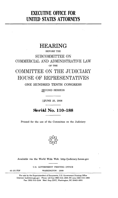 handle is hein.cbhear/eofusa0001 and id is 1 raw text is: 



   EXECUTIVE OFFICE FOR

UNITED STATES ATTORNEYS


               HEARING
                  BEFORE THE

            SUBCOMMITTEE ON
COMMERCIAL AND ADMINISTRATIVE LAW
                    OF THE

COMMITTEE ON THE JUDICIARY

HOUSE OF REPRESENTATIVES

      ONE HUNDRED TENTH CONGRESS

                SECOND SESSION


                I TJUNE 25, 2008


           Serifil No. 110-188



   Printed for the use of the Committee on the Judiciary












 Available via the World Wide Web: http://judiciary.house.gov


43-151 PDF


U.S. GOVERNMENT PRINTING OFFICE
      WASHINGTON : 2009


  For sale by the Superintendent of Documents, U.S. Government Printing Office
Internet: bookstore.gpo.gov Phone: toll free (866) 512-1800; DC area (202) 512-1800
    Fax: (202) 512-2104 Mail: Stop IDCC, Washington, DC 20402-0001


