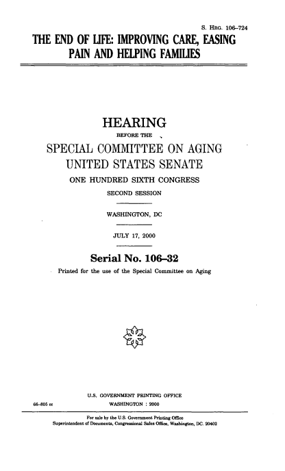 handle is hein.cbhear/eolic0001 and id is 1 raw text is: 

                                          S. HRG. 106-724
THE END OF LIFE: IMPROVING CARE, EASING
         PAIN AND HELPING FAMILIES







                  HEARING
                     BEFORE THE

    SPECIAL COMMITTEE ON AGING

        UNITED STATES SENATE
        ONE HUNDRED SIXTH CONGRESS
                   SECOND SESSION

                   WASHINGTON, DC

                   JULY 17, 2000

               Serial No. 106-32
      Printed for the use of the Special Committee on Aging













              U.S. GOVERNMENT PRINTING OFFICE
66-805 cc          WASHINGTON : 2000
              For sale by the U.S. Government Printing Office
     Superintendent of Documents, Congressional Sales Office, Washington, DC. 20402


