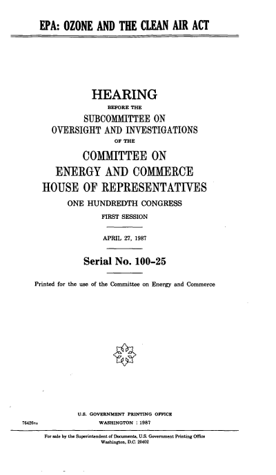 handle is hein.cbhear/eozca0001 and id is 1 raw text is: EPA: OZONE AND THE CLEAN AIR ACT

HEARING
BEFORE THE
SUBCOMMITTEE ON
OVERSIGHT AND INVESTIGATIONS
OF THE
COMMITTEE ON
ENERGY AND COMMERCE
HOUSE OF REPRESENTATWES
ONE HUNDREDTH CONGRESS
FIRST SESSION
APRIL 27, 1987
Serial No. 100-25
Printed for the use of the Committee on Energy and Commerce
U.S. GOVERNMENT PRINTING OFFICE
76426=               WASHINGTON : 1987
For sale by the Superintendent of Documents, U.S. Government Printing Office
Washington, D.C. 20402


