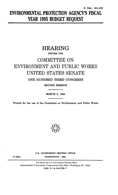 handle is hein.cbhear/epafyb0001 and id is 1 raw text is: S. HRG. 103-676
ENVIRONMENTAL PROTECTION AGENCY'S FISCAL
YEAR 1995 BUDGET REQUEST

HEARING
BEFORE THE
COMMITTEE ON
ENVIRONMENT AND PUBLIC WORKS
UNITED STATES SENATE
ONE HUNDRED THIRD CONGRESS
SECOND SESSION
MARCH 8, 1994
Printed for the use of the Committee on Environment and Public Works
U.S. GOVERNMENT PRINTING OFFICE
77-486cc              WASHINGTON : 1994
For sale by the U.S. Government Printing Office
Superintendent of Documents, Congressional Sales Office, Washington, DC 20402
ISBN 0-16-044788-7


