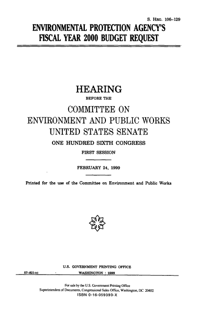 handle is hein.cbhear/epafymb0001 and id is 1 raw text is: S. HRG. 106-129
ENVIRONMENTAL PROTECTION AGENCY'S
FISCAL YEAR 2000 BUDGET REQUEST
HEARING
BEFORE THE
COMMITTEE ON
ENVIRONMENT AND PUBLIC WORKS
UNITED STATES SENATE
ONE HUNDRED SIXTH CONGRESS
FIRST SESSION
FEBRUARY 24, 1999
Printed for the use of the Committee on Environment and Public Works
U.S. GOVERNMENT PRINTING OFFICE
57-821cc        WASHINGTON : 1999

For sale by the U.S. Government Printing Office
Superintendent of Documents, Congressional Sales Office, Washington, DC 20402
ISBN 0-16-059393-X



