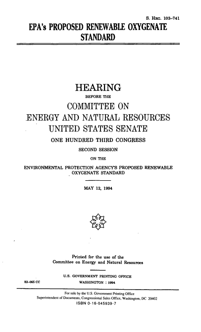 handle is hein.cbhear/epaox0001 and id is 1 raw text is: S. HRG. 103-741
EPA's PROPOSED RENEWABLE OXYGENATE
STANDARD

HEARING
BEFORE THE
COMMITTEE ON
-ENERGY AND NATURAL RESOURCES
UNITED STATES SENATE
ONE HUNDRED THIRD CONGRESS
SECOND SESSION
ON THE
ENVIRONMENTAL PROTECTION AGENCYS PROPOSED RENEWABLE
OXYGENATE STANDARD

83-065 CC

MAY 12, 1994
Printed for the use of the
Committee on Energy and Natural Resources
U.S. GOVERNMENT PRINTING OFFICE
WASHINGTON : 1994

For sale by the U.S. Government Printing Office
Superintendent of Documents, Congressional Sales Office, Washington, DC 20402
ISBN 0-16-045939-7


