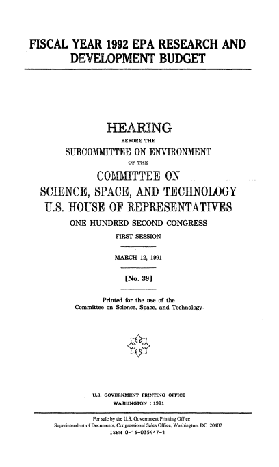 handle is hein.cbhear/epard0001 and id is 1 raw text is: FISCAL YEAR 1992 EPA RESEARCH AND
DEVELOPMENT BUDGET
HEARING
BEFORE THE
SUBCOMMITTEE ON ENVIRONMENT
OF THE
COMMITTEE ON
SCIENCE, SPACE, AND TECHNOLOGY
U.S. HOUSE OF REPRESENTATIVES
ONE HUNDRED SECOND CONGRESS
FIRST SESSION
MARCH 12, 1991
[No. 391
Printed for the use of the
Committee on Science, Space, and Technology
U.S. GOVERNMENT PRINTING OFFICE
WASHINGTON 1991
For sale by the U.S. Government Printing Office
Superintendent of Documents, Congressional Sales Office, Washington, DC 20402
ISBN 0-16-035447-1


