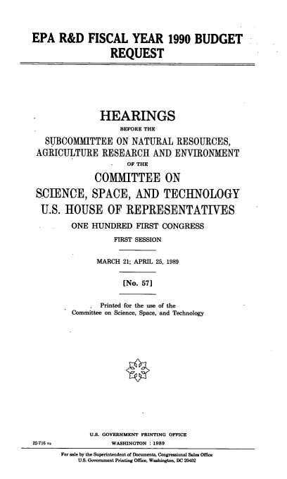 handle is hein.cbhear/epardbr0001 and id is 1 raw text is: EPA R&D FISCAL YEAR 1990 BUDGET
REQUEST

HEARINGS
BEFORE THE
SUBCOMITTEE ON NATURAL RESOURCES,
AGRICULTURE RESEARCH AND ENVIRONMENT
OF THE
COMMITTEE ON
SCIENCE, SPACE, AND TECHNOLOGY
U.S. HOUSE OF REPRESENTATIVES
ONE HUNDRED FIRST CONGRESS
FIRST SESSION
MARCH 21; APRIL 25, 1989

[No. 57]

Printed for the use of the
Committee on Science, Space, and Technology

U.S. GOVERNMENT PRINTING OFFICE
WASHINGTON : 1989
For sale by the Superintendent of Documents, Congressional Sales Office
US. Government Printing Office, Washington, DC 20402

22-716 m


