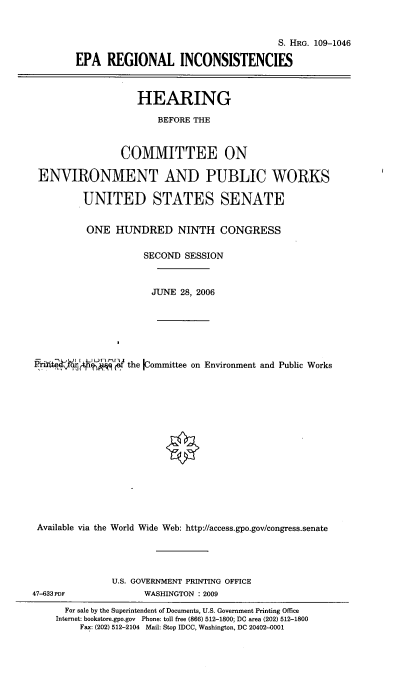 handle is hein.cbhear/eparginc0001 and id is 1 raw text is: 


                                             S. HRG. 109-1046

        EPA REGIONAL INCONSISTENCIES



                   HEARING

                       BEFORE THE


                COMMITTEE ON

 ENVIRONMENT AND PUBLIC WORKS

         UNITED STATES SENATE


         ONE HUNDRED NINTH CONGRESS

                    SECOND SESSION



                      JUNE 28, 2006






.       h    the Kommittee on Environment and Public Works















Available via the World Wide Web: http://access.gpo.gov/congress.senate


U.S. GOVERNMENT PRINTING OFFICE
      WASHINGTON : 2009


47-633 PDF


  For sale by the Superintendent of Documents, U.S. Government Printing Office
Internet: bookstore.gpo.gov Phone: toll free (866) 512-1800; DC area (202) 512-1800
    Fax: (202) 512-2104 Mail: Stop IDCC, Washington, DC 20402-0001



