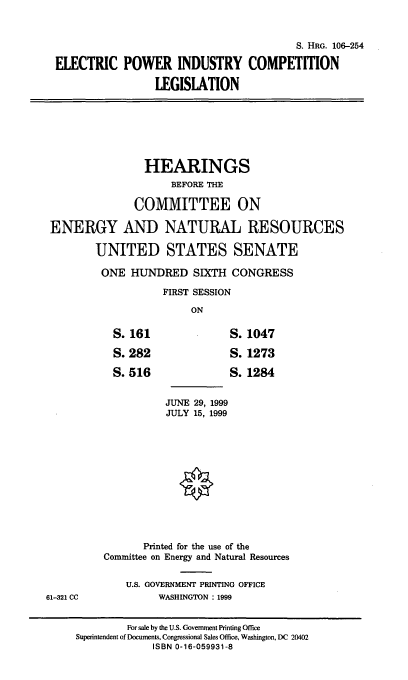 handle is hein.cbhear/epicli0001 and id is 1 raw text is: S. HRG. 106-254
ELECTRIC POWER INDUSTRY COMPETITION
LEGISLATION

HEARINGS
BEFORE THE
COMMITTEE ON
ENERGY AND NATURAL RESOURCES
UNITED STATES SENATE
ONE HUNDRED SIXTH CONGRESS
FIRST SESSION
ON

S. 161
S. 282
S. 516

S. 1047
S. 1273
S. 1284

JUNE 29, 1999
JULY 15, 1999

Printed for the use of the
Committee on Energy and Natural Resources
U.S. GOVERNMENT PRINTING OFFICE
WASHINGTON : 1999

61-321 CC

For sale by the U.S. Government Printing Office
Superintendent of Documents. Congressional Sales Office, Washington, DC 20402
ISBN 0-16-059931-8


