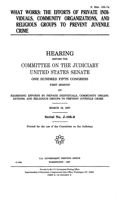 handle is hein.cbhear/epico0001 and id is 1 raw text is: S. HRG. 105-74
WHAT WORKS: THE EFFORTS OF PRIVATE INDI.
VIDUALS, COMMUNITY ORGANIZATIONS, AND
RELIGIOUS GROUPS TO PREVENT JUVENILE
CRIME

HEARING
BEFORE THE
COMMITTEE ON THE JUDICIARY
UNITED STATES SENATE
ONE HUNDRED FIFTH CONGRESS
FIRST SESSION
ON
EXAMINING EFFORTS BY PRIVATE INDIVIDUALS, COMMUNITY ORGANI-
ZATIONS, AND RELIGIOUS GROUPS TO PREVENT JUVENILE CRIME

41-604

MARCH 19, 1997
Serial No. J-105-6
Printed for the use of the Committee on the Judiciary
U.S. GOVERNMENT PRINTING OFFICE
WASHINGTON : 1997

For sale by the U.S. Government Printing Office
Superintendent of Documents, Congressional Sales Office, Washington, DC 20402
ISBN 0-16-055294-X


