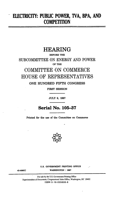 handle is hein.cbhear/epptb0001 and id is 1 raw text is: ELECTRICITY: PUBUC POWER, TVA, BPA, AND
COMPETITION

HEARING
BEFORE THE
SUBCOMMITTEE ON ENERGY AND POWER
OF THE
COMMITTEE ON COMMERCE
HOUSE OF REPRESENTATIVES

ONE HUNDRED FIFTH CONGRESS
FIRST SESSION
JULY 9, 1997
Serial No. 105-37
Printed for the use of the Committee on Commerce
U.S. GOVERNMENT PRINTING OFFICE
42-609CC                 WASHINGTON : 1997
For sale by the U.S. Government Printing Office
Superintendent of Documents, Congressional Sales Office, Washington, DC 20402
ISBN 0-16-055606-6


