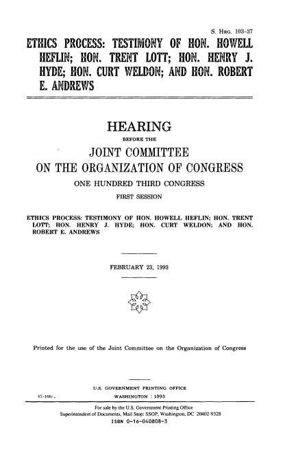 handle is hein.cbhear/epthhh0001 and id is 1 raw text is: 



                                            S. HRG. 103-37

ETHICS PROCESS: TESTIMONY OF HON. HOWELL

   HEFLIN; HON. TRENT LOTT; HON. HENRY J.

   HYDE; HON. CURT WELDON; AND HON. ROBERT

   E. ANDREWS





                   HEARING
                       BEFORE THE

               JOINT COMMITTEE

  ON THE ORGANIZATION OF CONGRESS

           ONE HUNDRED THIRD CONGRESS

                      FIRST SESSION


ETHICS PROCESS: TESTIMONY OF HON. HOWELL HEFLIN; HON. TRENT
LOTT; HON. HENRY J. HYDE; HON. CURT WELDON; AND HON.
ROBERT E. ANDREWS




                    FEBRUARY 23, 1993











  Printed for the use of the Joint Committee on the Organization of Congress


U.S. GOVERNMENT PRINTING OFFICE
     WASHINGTON : 1993


67-166-.


        For sale by the U.S. Government Printing Office
Superintendent of Documents, Mail Stop: SSOP, Washington, DC 20402-9328
            ISBN 0-16-040808-3


