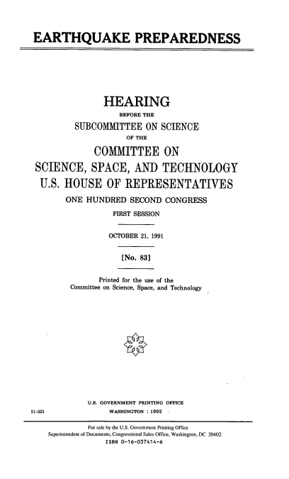 handle is hein.cbhear/eqpdn0001 and id is 1 raw text is: EARTHQUAKE PREPAREDNESS

HEARING
BEFORE THE
SUBCOMMITTEE ON SCIENCE
OF THE
COMMITTEE ON
SCIENCE, SPACE, AND TECHNOLOGY
U.S. HOUSE OF REPRESENTATIVES
ONE HUNDRED SECOND CONGRESS
FIRST SESSION
OCTOBER 21, 1991

[No. 83]

Printed for the use of the
Committee on Science, Space, and Technology

U.S. GOVERNMENT PRINTING OFFICE
51-531                  WASHINGTON :1992

For sale by the U.S. Government Printing Office
Superintendent of Documents, Congressional Sales Office, Washington, DC 20402
ISBN 0-16-037414-6


