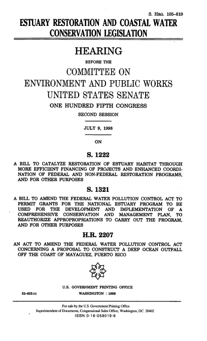 handle is hein.cbhear/ercwcl0001 and id is 1 raw text is: S. HRG. 105-819
ESTUARY RESTORATION AND COASTAL WATER
CONSERVATION LEGISLATION
HEARING
BEFORE THE
COMMITTEE ON
ENVIRONMENT AND PUBLIC WORKS
UNITED STATES SENATE
ONE HUNDRED FIFTH CONGRESS
SECOND SESSION
JULY 9, 1998
ON
S. 1222
A BILL TO CATALYZE RESTORATION OF ESTUARY HABITAT THROUGH
MORE EFFICIENT FINANCING OF PROJECTS AND ENHANCED COORDI-
NATION OF FEDERAL AND NON-FEDERAL RESTORATION PROGRAMS,
AND FOR OTHER PURPOSES
S. 1321
A BILL TO AMEND THE FEDERAL WATER POLLUTION CONTROL ACT TO
PERMIT GRANTS FOR THE NATIONAL ESTUARY PROGRAM TO BE
USED FOR THE DEVELOPMENT AND IMPLEMENTATION OF A
COMPREHENSIVE CONSERVATION AND MANAGEMENT PLAN, TO
REAUTHORIZE APPROPROPRIATIONS TO CARRY OUT THE PROGRAM,
AND FOR OTHER PURPOSES
H.R. 2207
AN ACT TO AMEND THE FEDERAL WATER POLLUTION CONTROL ACT
CONCERNING A PROPOSAL TO CONSTRUCT A DEEP OCEAN OUTFALL
OFF THE COAST OF MAYAGUEZ, PUERTO RICO
U.S. GOVERNMENT PRINTING OFFICE
52-625cc          WASHINGTON : 1999
For sale by the U.S. Government Printing Office
Superintendent of Documents, Congressional Sales Office, Washington, DC 20402
ISBN 0-16-058019-6


