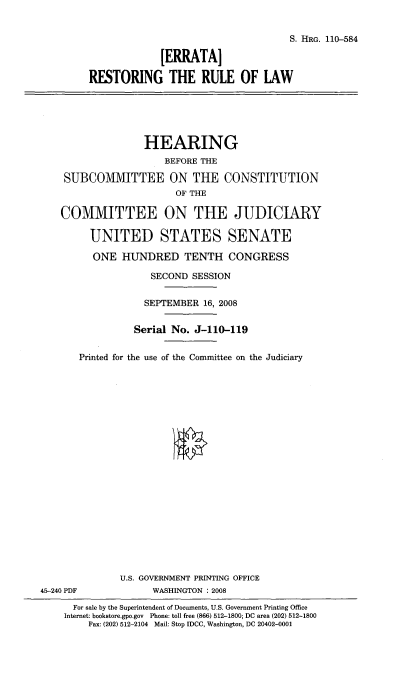 handle is hein.cbhear/ertrol0001 and id is 1 raw text is: 


                                             S. HRG. 110-584

                      [ERRATA]

         RESTORING THE RULE OF LAW





                   HEARING
                      BEFORE THE

    SUBCOMMITTEE ON THE CONSTITUTION
                        OF THE

    COMMITTEE ON THE JUDICIARY

         UNITED STATES SENATE

         ONE HUNDRED TENTH CONGRESS

                    SECOND SESSION

                    SEPTEMBER 16, 2008


                 Serial No. J-110-119


       Printed for the use of the Committee on the Judiciary





















              U.S. GOVERNMENT PRINTING OFFICE
45-240 PDF          WASHINGTON : 2008
      For sale by the Superintendent of Documents, U.S. Government Printing Office
    Internet: bookstore.gpo.gov Phone: toll free (866) 512-1800; DC area (202) 512-1800
         Fax: (202) 512-2104 Mail: Stop IDCC, Washington, DC 20402-0001


