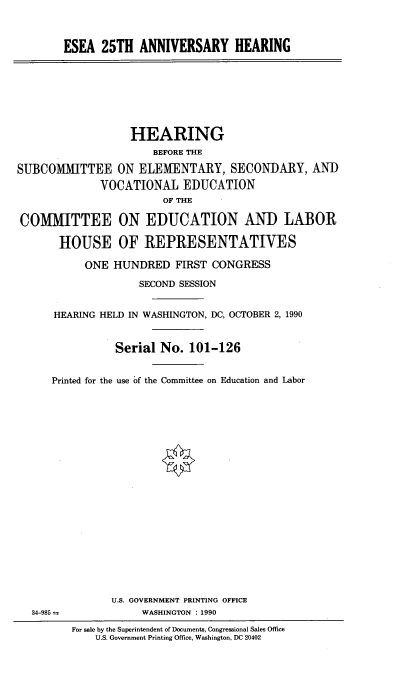 handle is hein.cbhear/eseaavh0001 and id is 1 raw text is: 



ESEA 25TH ANNIVERSARY HEARING


                  HEARING
                      BEFORE THE

SUBCOMMITTEE ON ELEMENTARY, SECONDARY, AND
              VOCATIONAL EDUCATION
                        OF THE

COMMITTEE ON EDUCATION AND LABOR

       HOUSE OF REPRESENTATIVES

           ONE HUNDRED FIRST CONGRESS

                    SECOND SESSION


      HEARING HELD IN WASHINGTON, DC, OCTOBER 2,1990



                Serial No. 101-126


      Printed for the use of the Committee on Education and Labor


U.S. GOVERNMENT PRINTING OFFICE
     WASHINGTON : 1990


34-985


For sale by the Superintendent of Documents, Congressional Sales Office
    U.S. Government Printing Office, Washington, DC 20402


