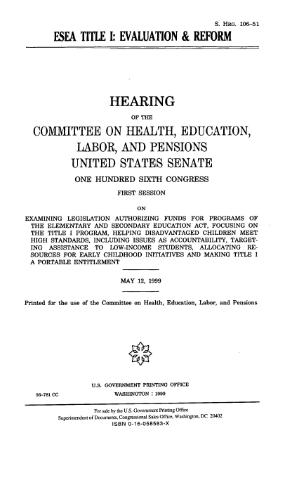 handle is hein.cbhear/eseatier0001 and id is 1 raw text is: 

                                       S. HRG. 106-51

ESEA TITLE I: EVALUATION & REFORM


                     HEARING

                          OF THE

  COMMITTEE ON HEALTH, EDUCATION,

             LABOR, AND PENSIONS

           UNITED STATES SENATE

           ONE HUNDRED SIXTH CONGRESS

                       FIRST SESSION

                           ON
EXAMINING LEGISLATION AUTHORIZING FUNDS FOR PROGRAMS OF
THE ELEMENTARY AND SECONDARY EDUCATION ACT, FOCUSING ON
THE TITLE I PROGRAM, HELPING DISADVANTAGED CHILDREN MEET
HIGH STANDARDS, INCLUDING ISSUES AS ACCOUNTABILITY, TARGET-
ING ASSISTANCE TO LOW-INCOME STUDENTS, ALLOCATING RE-
SOURCES FOR EARLY CHILDHOOD INITIATIVES AND MAKING TITLE I
A PORTABLE ENTITLEMENT


MAY 12, 1999


Printed for the use of the Committee on Health, Education, Labor, and Pensions


56-781 CC


U.S. GOVERNMENT PRINTING OFFICE
      WASHINGTON : 1999


         For sale by the U.S. Government Printing Office
Superintendent of Documents, Congressional Sales Office, Washington, DC 20402
             ISBN 0-16-058583-X



