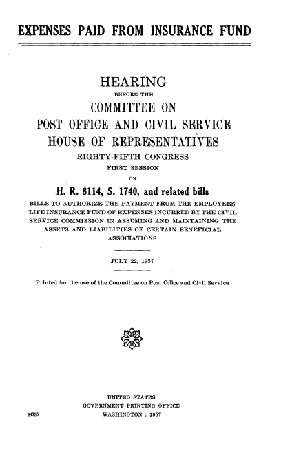 handle is hein.cbhear/espdinf0001 and id is 1 raw text is: 



EXPENSES PAID FROM INSURANCE FUND


                HEARING
                   BEFORE THE

              COMMITTEE ON

  POST OFFICE AND CIVIL SERVICE

    HOUSE OF REPRESENTATIVES

           EIGHTY-FIFTH CONGRESS
                 FIRST SESSION
                      ON

      H.. R. 8114, S. 1740, and related bills
BILLS TO AUTHORIZE THE PAYMENT FROM THE EMPLOYEES'
-LIFE INSURANCE FUND OF EXPENSES INCURRED BY THE CIVIL
SERVICE COMMISSION IN ASSUMING AND MAINTAINING THE
   ASSETS AND LIABILITIES OF CERTAIN BENEFICIAL
                 ASSOCIATIONS


                 JULY 22, 1957


  Printed for the use of the Committee on Post Office and Civil Service

















                 UNITED STATES
            GOVERNMENT PRINTING OFFICE
.94736          WASHILNGTON : 1957


