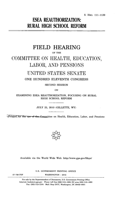 handle is hein.cbhear/esruhicf0001 and id is 1 raw text is: 



                                               S. HRG. 111-1139

                ESEA REAUTHORIZATION:

            RURAL HIGH SCHOOL REFORM







                FIELD HEARING
                           OF THE

   COMMITTEE ON HEALTH, EDUCATION,

              LABOR, AND PENSIONS


            UNITED STATES SENATE

            ONE HUNDRED ELEVENTH CONGRESS

                       SECOND SESSION

                             ON

      EXAMINING ESEA REAUTHORIZATION, FOCUSING ON RURAL
                     HIGH SCHOOL REFORM


                  JULY 23, 2010 (GILLETTE, WY)


- Printed , oxr  t    ttee on Health, Education, Labor, and Pensions














        Available via the World Wide Web: http://www.gpo.gov/fdsys/




                 U.S. GOVERNMENT PRINTING OFFICE
    57-728 PDF         WASHINGTON : 2012
         For sale by the Superintendent of Documents, U.S. Government Printing Office
         Internet: bookstore.gpo.gov Phone: toll free (866) 512-1800; DC area (202) 512-1800
            Fax: (202) 512-2104  Mail: Stop IDCC, Washington, DC 20402-0001


