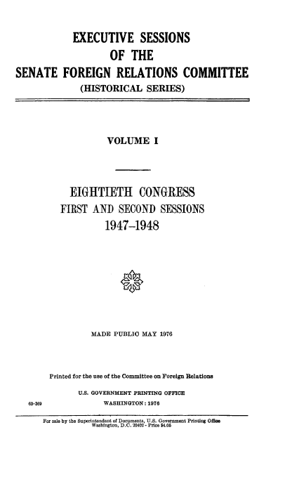 handle is hein.cbhear/essfri0001 and id is 1 raw text is: 


             EXECUTIVE SESSIONS

                     OF   THE
SENATE FOREIGN RELATIONS COMMITTEE
               (HISTORICAL SERIES)


           VOLUME I




  EIGHTIETH CONGRESS
FIRST  AND   SECOND SESSIONS
          1947-1948









       MADE PUBLIC MAY 1976


60-369


Printed for the use of the Committee on Foreign Relations
      U.S. GOVERNMENT PRINTING OFFICE
            WASHINGTON: 1976


For sale by the Superintendent of Documents, U.S. Government Printing Offoe
           Washington, D.C. 20402 - Price $4.05



