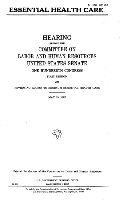 handle is hein.cbhear/esshc0001 and id is 1 raw text is: S. HRG. 100-267
ESSENTIAL HEALTH CARE ,

HEARING
BEFORE THE
COMMITTEE ON
LABOR AND HUMAN RESOURCES
UNITED STATES SENATE
ONE HUNDREDTH CONGRESS
FIRST SESSION
ON
REVIEWING ACCESS TO MINIMUM ESSENTIAL HEALTH CARE
MAY 19, 1987
Printed for the use of the Committee on Labor and Human Resources
U.S. GOVERNMENT PRINTING OFFICE
74-989                WASHINGTON :1987
For sale by the Superintendent of Documents, Congressional Sales Office
U.S. Government Printing Office, Washington, DC 20402


