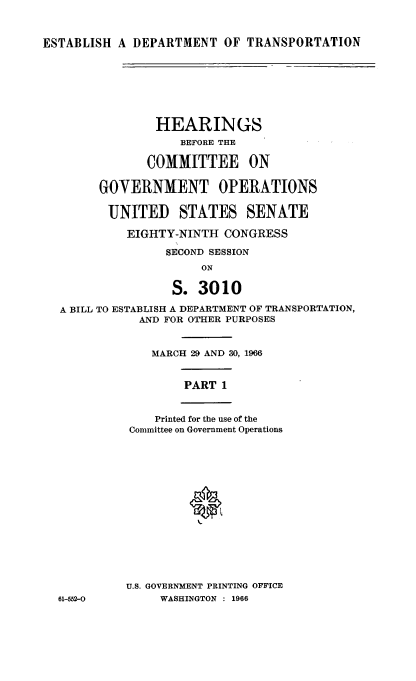 handle is hein.cbhear/estdot0001 and id is 1 raw text is: 



ESTABLISH  A DEPARTMENT   OF TRANSPORTATION


              HEARINGS
                 BEFORE THE

             COMMITTEE ON

      GOVERNMENT OPERATIONS


      UNITED STATES SENATE

          EIGHTY-NINTH  CONGRESS

               SECOND SESSION
                    ON

                S.  3010

A BILL TO ESTABLISH A DEPARTMENT OF TRANSPORTATION,
            AND FOR OTHER PURPOSES


            MARCH  29 AND 30, 1966


                  PART 1


              Printed for the use of the
          Committee on Government Operations
















          U.S. GOVERNMENT PRINTING OFFICE
61-552-0       WASHINGTON : 1966


