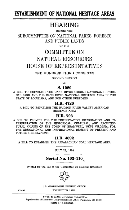 handle is hein.cbhear/estnha0001 and id is 1 raw text is: ESTABLISHMENT OF NATIONAL HERITAGE AREAS
HEARING
BEFORE THE
SUBCOMMITTEE ON NATIONAL PARKS, FORESTS
AND PUBLIC LANDS
OF THE
COMMITTEE ON
NATURAL RESOURCES
HOUSE OF REPRESENTATIVES
ONE HUNDRED THIRD CONGRESS
SECOND SESSION
ON
S. 1980
A BILL TO ESTABLISH THE CANE RIVER CREOLE NATIONAL HISTORI-
CAL PARK AND THE CANE RIVER NATIONAL HERITAGE AREA IN THE
STATE OF LOUISIANA, AND FOR OTHER PURPOSES
H.R. 4720
A BILL TO ESTABLISH THE HUDSON RIVER VALLEY AMERICAN
HERITAGE AREA
H.R. 793
A BILL TO PROVIDE FOR THE PRESERVATION, RESTORATION, AND IN-
TERPRETATION OF THE HISTORICAL, CULTURAL, AND ARCHITEC-
TURAL VALUES OF THE TOWN OF BRAMWELL, WEST VIRGINIA, FOR
THE EDUCATIONAL AND INSPIRATIONAL BENEFIT OF PRESENT AND
FUTURE GENERATIONS
H.R. 4692
A BILL TO ESTABLISH THE APPALACHIAN COAL HERITAGE AREA
JULY 28, 1994
Serial No. 103-110
Printed for the use of the Committee on Natural Resources
O
U.S. GOVERNMENT PRINTING OFFICE
87-496            WASHINGTON : 1995
For sale by the U.S. Government Printing Office
Superintendent of Documents, Congressional Sales Office, Washington, DC 20402
ISBN 0-16-046769-1


