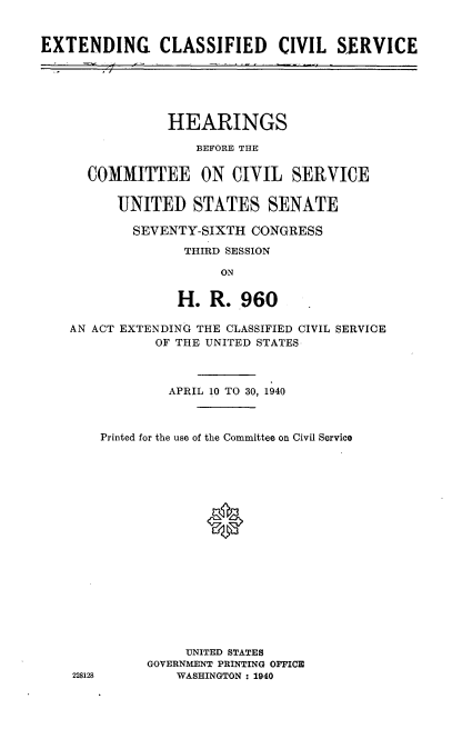 handle is hein.cbhear/etcscls0001 and id is 1 raw text is: 


EXTENDING CLASSIFIED CIVIL SE~RVICE






                HEARINGS

                    BEFORE THE


      COMMITTEE ON CIVIL SERVICE


          UNITED STATES SENATE

            SEVENTY-SIXTH CONGRESS

                   THIRD SESSION

                       ON


                  H. R..960

    AN ACT EXTENDING THE CLASSIFIED CIVIL SERVICE
               OF THE UNITED STATES



                 APRIL 10 TO 30, 1940



        Printed for the use of the Committee on Civil Service



















                   UNITED STATES
              GOVERNMENT PRINTING OFFICED
    228128        WASHINGTON : 1940


