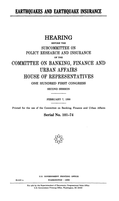 handle is hein.cbhear/ethqki0001 and id is 1 raw text is: EARTHQUAKES AND EARTHQUAKE INSURANCE

HEARING
BEFORE THE
SUBCOMITTEE ON
POLICY RESEARCH AND INSURANCE
OF THE
COM    IiTTEE ON BANKING, FINANCE ANI)
URBAN AFFAIRS
HOUSE OF REPRESENTATIVES
ONE HUNDRED FIRST CONGRESS
SECOND SESSION
FEBRUARY 7, 1990
Printed for the use of the Committee on Banking, Finance and Urban Affairs
Serial No. 101-74

U.S. GOVERNMENT PRINTING OFFICE
WASHINGTON : 1990

26-616 =s

For sale by the Superintendent of Documents, Congressional Sales Office
U.S. Government Printing Office, Washington, DC 20402


