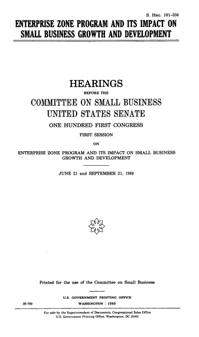 handle is hein.cbhear/etnzpro0001 and id is 1 raw text is: S. HRo. 101-356
ENTERPRISE ZONE PROGRAM AND ITS IMPACT ON
SMALL BUSINESS GROWTH AND DEVELOPMENT

HEARINGS
BEFORE THE
COMM1ITTEE ON SMALL BUSINESS
UNITED STATES SENATE
ONE HUNDRED FIRST CONGRESS
FIRST SESSION
ON

ZONE PROGRAM AND ITS IMPACT ON SMALL BUSINESS
GROWTH AND DEVELOPMENT
JUNE 21 and SEPTEMBER 21, 1989

Printed for the use of the Committee on Small Business
U.S. GOVERNMENT PRINTING OFFICE
20-792                         WASHINGTON :1989
For sale by the Superintendent of Documents, Congressional Sales Office
U.S. Government Printing Office, Washington, DC 20402

ENTERPRISE


