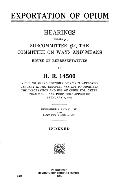 handle is hein.cbhear/etoum0001 and id is 1 raw text is: 




EXPORTATION OF OPIUM





               HEARING.S

                   BEFOREIV

         SUBCOMMITTEE OF. THE

   COMMITTEE ON WAYS AND MEANS


         HOUSE OF REPRESENTATIVES

                     ON


               H. R. 14500

     A BILL TO AMEND SECTION 6 OF AN ACT APPROVED
     JANUARY 17, 1914, ENTITLED AN ACT TO PROHIBIT
     THE IMPORTATION AND USE OF OPIUM FOR OTHER
        THAN MEDICINAL PURPOSES, APPROVED
                FEBRUARY 9, 1909



              DECEMBERS8 AND 11, 1920
                     AND
              JANUARY 3 AND 4, 1921




                 INDEXED














                 WASHINGTON
            GOVERNMENT PRINTING OFF'ICE
   34905             1921


