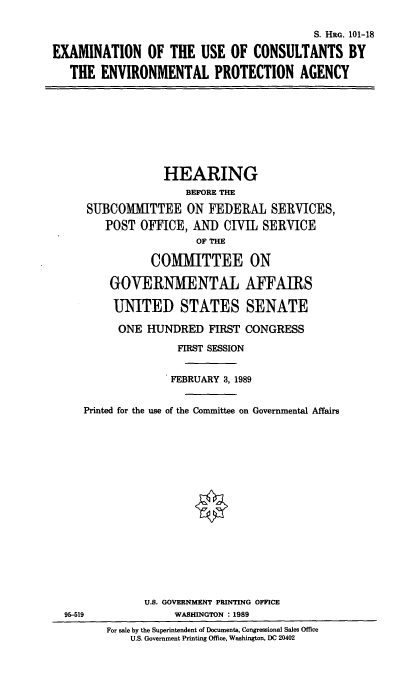 handle is hein.cbhear/eucepa0001 and id is 1 raw text is: S. HRG. 101-18
EXAMINATION OF THE USE OF CONSULTANTS BY
THE ENVIRONMENTAL PROTECTION AGENCY

HEARING
BEFORE THE
SUBCOMIITTEE ON FEDERAL SERVICES,
POST OFFICE, AND CIVIL SERVICE
OF THE
COMMITTEE ON
GOVERNMENTAL AFFAIRS
UNITED STATES SENATE
ONE HUNDRED FIRST CONGRESS
FIRST SESSION
FEBRUARY 3, 1989
Printed for the use of the Committee on Governmental Affairs

U.S. GOVERNMENT PRINTING OFFICE
WASHINGTON : 1989

95-519

For sale by the Superintendent of Documents, Congressional Sales Office
U.S. Government Printing Office, Washington, DC 20402


