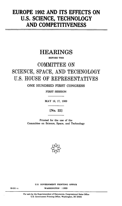 handle is hein.cbhear/eurous0001 and id is 1 raw text is: EUROPE 1992 AND ITS EFFECTS ON
U.S. SCIENCE, TECHNOLOGY
AND COMPETITIVENESS

HEARINGS
BEFORE THE
COMMITTEE ON
SCIENCE, SPACE, AND TECHNOLOGY
U.S. HOUSE OF REPRESENTATIVES
ONE HUNDRED FIRST CONGRESS
FIRST SESSION
MAY 16, 17, 1989
[No. 22]

Printed for the use of the
Committee on Science, Space, and Technology

U.S. GOVERNMENT PRINTING OFFICE
99-251 -                        WASHINGTON : 1989
For sale by the Superintendent of Documents, Congressional Sales Office
U.S. Government Printing Office, Washington, DC 20402


