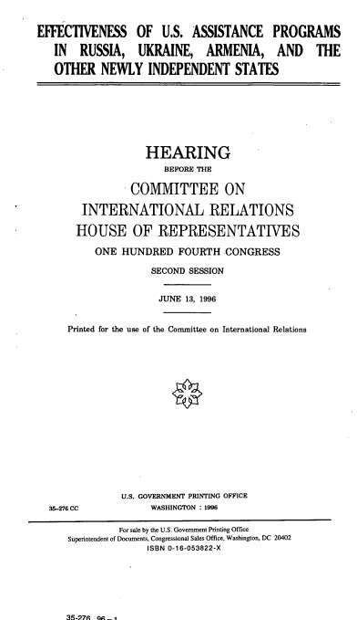 handle is hein.cbhear/eusap0001 and id is 1 raw text is: EFFECTIVENESS OF U.S. ASSISTANCE PROGRAMS
IN RUSSIA, UKRAINE, ARMENIA, AND THE
OTHER NEWLY INDEPENDENT STATES

HEARING
BEFORE THE
COMMITTEE ON
INTERNATIONAL RELATIONS
HOUSE OF REPRESENTATIVES
ONE HUNDRED FOURTH CONGRESS
SECOND SESSION
JUNE 13, 1996
Printed for the use of the Committee on International Relations

35-276 CC

U.S. GOVERNMENT PRINTING OFFICE
WASHINGTON : 1996

For sale by the U.S. Government Printing Office
Superintendent of Documents, Congressional Sales Office, Washington, DC 20402
ISBN 0-16-053822-X

35-P9 on -4


