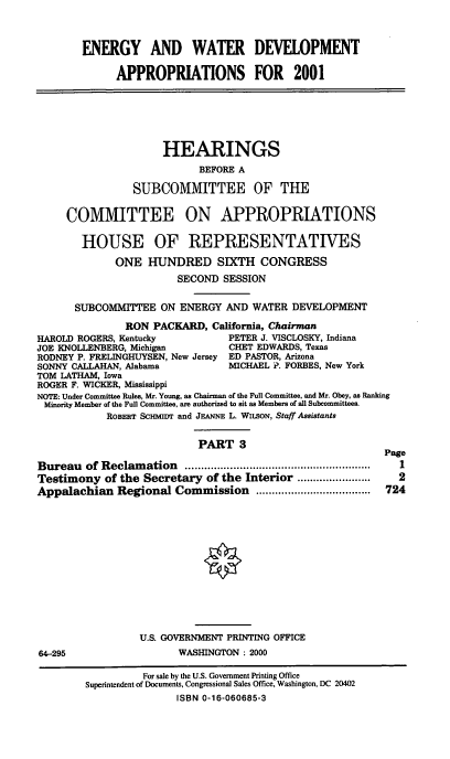 handle is hein.cbhear/ewadmiii0001 and id is 1 raw text is: ENERGY AND WATER DEVELOPMENT
APPROPRIATIONS FOR 2001
HEARINGS
BEFORE A
SUBCOMMITTEE OF THE
COMMITTEE ON APPROPRIATIONS
HOUSE OF REPRESENTATIVES
ONE HUNDRED SIXTH CONGRESS
SECOND SESSION
SUBCOMMITTEE ON ENERGY AND WATER DEVELOPMENT
RON PACKARD, California, Chairman
HAROLD ROGERS, Kentucky           PETER J. VISCLOSKY, Indiana
JOE KNOLLENBERG, Michigan         CHET EDWARDS, Texas
RODNEY P. FRELINGHUYSEN, New Jersey ED PASTOR, Arizona
SONNY CALLAHAN, Alabama           MICHAEL P. FORBES, New York
TOM LATHAM, Iowa
ROGER F. WICKER, Mississippi
NOTE: Under Committee Rules, Mr. Young, as Chairman of the Full Committee, and Mr. Obey, as Ranking
Minority Member of the Full Committee, are authorized to sit as Members of all Subcommittees.
ROBERT SC-MIDr and JEANNE L. WILSON, Staff Assistants
PART 3
Page
Bureau   of Reclam ation  ..........................................................  I
Testimony of the Secretary of the Interior ......................  2
Appalachian Regional Commission ....................................  724
U.S. GOVERNMENT PRINTING OFFICE
64-295                   WASHINGTON : 2000
For sale by the U.S. Government Printing Office
Superintendent of Documents, Congressional Sales Office, Washington, DC 20402
ISBN 0-16-060685-3


