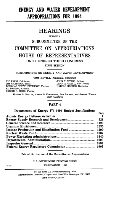 handle is hein.cbhear/ewdapiv0001 and id is 1 raw text is: ENERGY AND WATER DEVELOPMENT
APPROPRIATIONS FOR 1994
HEARINGS
BEFORE A
SUBCOMMITTEE OF THE
COMMITTEE ON APPROPRIATIONS
HOUSE OF REPRESENTATIVES
ONE HUNDRED THIRD CONGRESS
FIRST SESSION
SUBCOMMITTEE ON ENERGY AND WATER DEVELOPMENT
TOM BEVILL, Alabama, Chairman
VIC FAZIO, California              JOHN T. MYERS, Indiana
JIM CHAPMAN, Texas                  DEAN A. GALLO, New Jersey
DOUGLAS PETE PETERSON, Florida    HAROLD ROGERS, Kentucky
ED PASTOR, Arizona
CARRIE P. MEEK, Florida
HUNTER L. SPILLAN, AARON D. EDMONDSON, BOB SCHMIDr, and JEANNE WILsoN,
Staff Assistants
PART 4
Department of Energy FY 1994 Budget Justifications
Page
Atomic Energy Defense Activities ...............................................  1
Energy Supply Research and Development.................          521
General Science  and  Research.......................................................  1129
Uranium   Enrichm  ent.......................................................................  1235
Isotope Production and Distribution Fund ................................ 1299
Nuclear  W aste  Fund.........................................................................  1307
Power Marketing Administrations ............................................... 1440
Departmental Administration........................................................  1690
Inspector General................................. 1884
Federal Energy Regulatory Commission .................................... 1907
Printed for the use of the Committee on Appropriations
U.S. GOVERNMENT PRINTING OFFICE
67-234                    WASHINGTON: 1993
For sale by the U.S. Government Printing Office
Superintendent of Documents, Congressional Sales Office, Washington, DC 20402
ISBN 0-16-040787-7


