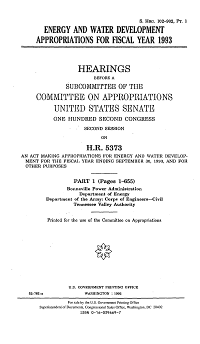 handle is hein.cbhear/ewdapp0001 and id is 1 raw text is: S. Hao. 102-902, PT. I
ENERGY AND WATER DEVELOPMENT
APPROPRIATIONS FOR FISCAL YEAR 1993
HEARINGS
BEFORE A
SUBCOMMITTEE OF THE
COMMITTEE ON APPROPRIATIONS
UNITED STATES SENATE
ONE HUNDRED SECOND CONGRESS
SECOND SESSION
ON
H.R. 5373
AN ACT MAKING APPROPRIATIONS FOR ENERGY AND WATER DEVELOP-
MENT FOR THE FISCAL YEAR ENDING SEPTEMBER 30, 1993, AND FOR
OTHER PURPOSES
PART 1 (Pages 1-655)
Bonneville Power Administration
Department of Energy
Department of the Army: Corps of Engineers-Civil
Tennessee Valley Authority
Printed for the use of the Committee on Appropriations
U.S. GOVERNMENT PRINTING OFFICE

52-782 cc

WASHINGTON : 1992

For sale by the U.S. Government Printing Office
Superintendent of Documents, Congressional Sales Office, Washington, DC 20402
ISBN 0-16-039669-7


