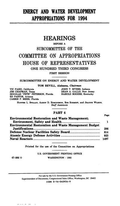 handle is hein.cbhear/ewdapvi0001 and id is 1 raw text is: ENERGY AND WATER DEVELOPMENT
APPROPRIATIONS FOR 1994

HEARINGS
BEFORE A
SUBCOMMITTEE OF THE
COMMITTEE ON APPROPRIATIONS
HOUSE OF REPRESENTATIVES
ONE HUNDRED THIRD CONGRESS
FIRST SESSION
SUBCOMMrITEE ON ENERGY AND WATER DEVELOPMENT
TOM BEVILL, Alabama, Chairman
VIC FAZIO, California               JOHN T. MYERS, Indiana
JIM CHAPMAN, Texas                  DEAN A. GALLO, New Jersey
DOUGLAS PETE PETERSON, Florida    HAROLD ROGERS, Kentucky
ED PASTOR, Arizona
CARRIE P. MEEK, Florida
HuNTEt L. Spn.LAN, AARON- D. EDMONDSON, BOB SCHMnyr, and JwAXNE WILSON,
Staff Assistants
PART 6
Page
Environmental Restoration and Waste Management;
Environment, Safety and Health ...............................................  I
Environmental Restoration and Waste Management Budget
Justifications ..................................................................................  286
Defense Nuclear Facilities Safety Board .....................................  814
Atomic Energy Defense Activities ................................................  923
N aval  R eactors  ..................................................................................  1497
Printed for the use of the Committee on Appropriations
U.S. GOVERNMENT PRINTING OFFICE
67-986 0                 WASHINGTON : 1993

For sale by the U.S. Government Printing Office
Superintendent of Documents, Congressional Sales Office, Washington, DC 20402
ISBN 0-16-040934-9



