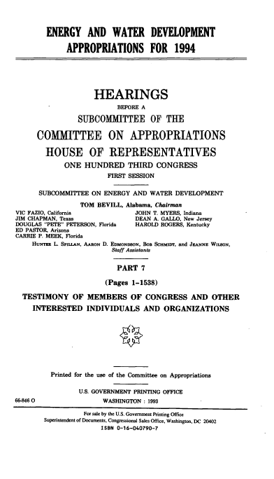 handle is hein.cbhear/ewdapvii0001 and id is 1 raw text is: 



ENERGY AND WATER DEVELOPMENT

     APPROPRIATIONS FOR 1994


                    HEARINGS
                          BEFORE A

                SUBCOMMITTEE OF THE

      COMMITTEE ON APPROPRIATIONS

        HOUSE OF REPRESENTATIVES
            ONE  HUNDRED THIRD CONGRESS
                       FIRST SESSION

      SUBCOMMITTEE ON ENERGY  AND WATER DEVELOPMENT
                TOM  BEVILL, Alabama, Chairman
VIC FAZIO, California         JOHN T. MYERS, Indiana
JIM CHAPMAN, Texas            DEAN A. GALLO, New Jersey
DOUGLAS PETE PETERSON, Florida  HAROLD ROGERS, Kentucky
ED PASTOR, Arizona
CARRIE P. MEEK, Florida
    Hurqrmr L. SPILIAN, AARON D. EDMONDSON, BoB SCHMIDr, and JEANNE WussoN,
                        Staff Assistants


                          PART  7

                       (Pages 1-1538)

  TESTIMONY OF MEMBERS OF CONGRESS AND OTHER
    INTERESTED INDIVIDUALS AND ORGANIZATIONS








         Printed for the use of the Committee on Appropriations

                U.S. GOVERNMENT PRINTING OFFICE
66-8460               WASHINGTON: 1993


          For sale by the U.S. Government Printing Office
Superintendent of Documents, Congressional Sales Office, Washington, DC 20402
              ISBN 0-16-040790-7


