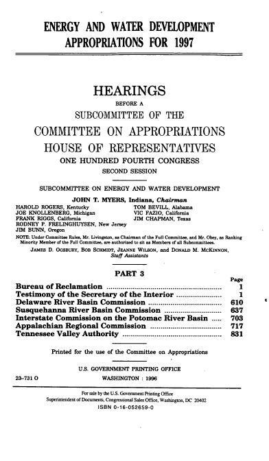 handle is hein.cbhear/ewdev0001 and id is 1 raw text is: ENERGY AND WATER DEVELOPMENT
APPROPRIATIONS FOR 1997
HEARINGS
BEFORE A
SUBCOMMITTEE OF THE
COMMITTEE ON APPROPRIATIONS
HOUSE OF REPRESENTATIVES
ONE HUNDRED FOURTH CONGRESS
SECOND SESSION
SUBCOMMITTEE ON ENERGY AND WATER DEVELOPMENT
JOHN T. MYERS, Indiana, Chairman
HAROLD ROGERS, Kentucky          TOM BEVILL, Alabama
JOE KNOLLENBERG, Michigan         VIC FAZIO, California
FRANK RIGGS, California          JIM CHAPMAN, Texas
RODNEY P. FRELINGHUYSEN, New Jersey
JIM BUNN, Oregon
NOTE: Under Committee Rules, Mr. Livingston, as Chairman of the Full Committee, and Mr. Obey, as Ranking
Minority Member of the Full Committee, are authorized to sit as Members of all Suboommittees.
JAMES D. OGSBURY, BOB SCHMIY, JEANNE WILSON, and DONALD M. McKINNON,
Staff Assistants
PART 3
Page
Bureau of Reclamation                    ..........................
Testimony of the Secretary of the Interior .....     ..........  1
Delaware River Basin Commission                 .................. 610
Susquehanna River Basin Commission ....................      637
Interstate Commission on the Potomac River Basin .....       703
Appalachian Regional Commission         ..............  .....  717
Tennessee Valley Authority        ...................  ...... 831
Printed for the use of the Committee on Appropriations
U.S. GOVERNMENT PRINTING OFFICE
23-7310                  WASHINGTON : 1996
For sale by the U.S. Government Printing Office
Superintendent of Documents, Congressional Sales Office, Washington, DC 20402
ISBN 0-16-052659-0


