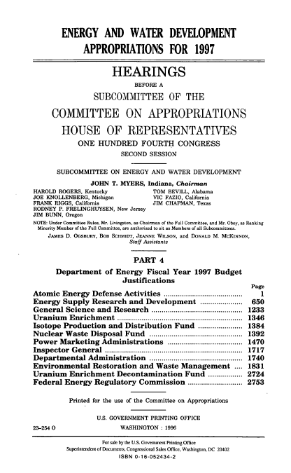 handle is hein.cbhear/ewdeviv0001 and id is 1 raw text is: ENERGY AND WATER DEVELOPMENT
APPROPRIATIONS FOR 1997
HEARINGS
BEFORE A
SUBCOMMITTEE OF THE
COMMITTEE ON APPROPRIATIONS
HOUSE OF REPRESENTATIVES
ONE HUNDRED FOURTH CONGRESS
SECOND SESSION
SUBCOMMITTEE ON ENERGY AND WATER DEVELOPMENT
JOHN T. MYERS, Indiana, Chairman
HAROLD ROGERS, Kentucky          TOM BEVILL, Alabama
JOE KNOLLENBERG, Michigan        VIC FAZIO, California
FRANK RIGGS, California          JIM CHAPMAN, Texas
RODNEY P. FRELINGHUYSEN, New Jersey
JIM BUNN, Oregon
NOTE: Under Committee Rules, Mr. Livingston, as Chairman of the Full Committee, and Mr. Obey, as Ranking
Minority Member of the Full Committee, are authorized to sit as Members of all Subcommittees.
JAMES D. OGSBURY, BOB SCHMIT, JEANNE WILsON, and DONALD M. MCKINNON,
Staff Assistants
PART 4
Department of Energy Fiscal Year 1997 Budget
Justifications
Page
Atomic Energy Defense Activities      ......................1
Energy Supply Research and Development ......         ...... 650
General Science and Research       ................  ..... 1233
Uranium Enrichment           .............................  1346
Isotope Production and Distribution Fund ......        ..... 1384
Nuclear Waste Disposal Fund        ......................  1392
Power Marketing Administrations           .................. 1470
Inspector General                       ................................ 1717
Departmental Administration        ......................  1740
Environmental Restoration and Waste Management .... 1831
Uranium Enrichment Decontamination Fund ....           ..... 2724
Federal Energy Regulatory Commission ......          ....... 2753
Printed for the use of the Committee on Appropriations
U.S. GOVERNMENT PRINTING OFFICE
23-2540                 WASHINGTON : 1996
For sale by the U.S. Govemment Printing Office
Superintendent of Documents, Congressional Sales Office, Washington, DC 20402
ISBN 0-16-052434-2


