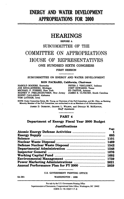 handle is hein.cbhear/ewdmiv0001 and id is 1 raw text is: ENERGY AND WATER DEVELOPMENT
APPROPRIATIONS FOR 2000
HEARINGS
BEFORE A
SUBCOMMITTEE OF THE
COMMITTEE ON APPROPRIATIONS
HOUSE OF REPRESENTATIVES
ONE HUNDRED SIXTH CONGRESS
FIRST SESSION
SUBCOMMITTEE ON ENERGY AND WATER DEVELOPMENT
RON PACKARD, California, Chairman
HAROLD ROGERS, Kentucky              PETER J. VISCLOSKY, Indiana
JOE KNOLLENBERG, Michigan            CHET EDWARDS, Texas
MICHAEL P. FORBES, New York          ED PASTOR, Arizona
RODNEY P. FRELINGHUYSEN, New Jersey  JAMES E. CLYBURN, South Carolina
SONNY CALLAHAN, Alabama
TOM LATHAM, Iowa
NOTE: Under Committee Rules, Mr. Young, as Chairman of the Full Committee, and Mr. Obey, as Ranking
Minority Member of the Pull Committee, are authorized to sit as Members of all Subcommittees.
JAMEs D. OGSBURY, JEANNE L. WILSON, and DONALD M. McKINNON,
Staff Assistants
PART 4
Department of Energy Fiscal Year 2000 Budget
Justifications
Page
Atomic Energy Defense Activities .......................................  1
Energy   Supply    ..........................................................................  685
Scien ce  ........................................................................................  1101
Nuclear Waste Disposal ....................................................... 1469
Defense Nuclear Waste Disposal .......................................... 1542
Departmental Administration .............................................. 1548
Inspector   G eneral  ....................................................................  1676
Working Capital Fund ............................................................ 1692
Environmental Management ................................................ 1739
Power Marketing Administrations ..................................... 2621
Annual Performance Plan for FY 2000 .............................. 2859
U.S. GOVERNMENT PRINTING OFFICE
54-291                     WASHINGTON : 1999
For sale by the U.S. Government Printing Office
Superintendent of Documents, Congressional Sales Office, Washington, DC 20402
ISBN 0-16-058117-6



