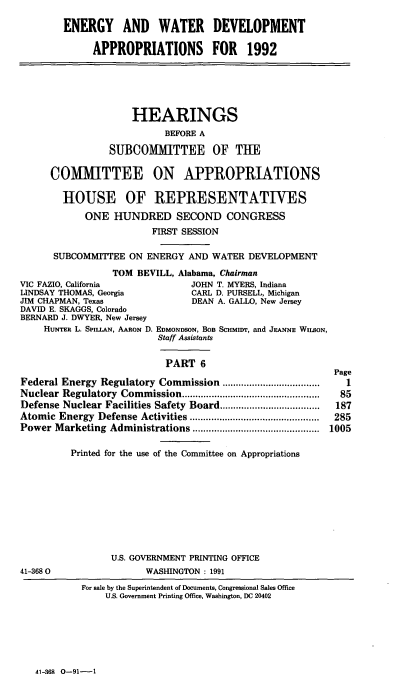 handle is hein.cbhear/ewdvi0001 and id is 1 raw text is: ENERGY AND WATER DEVELOPMENT
APPROPRIATIONS FOR 1992

HEARINGS
BEFORE A
SUBCOMMITTEE OF THE
COMMITTEE ON APPROPRIATIONS
HOUSE OF REPRESENTATIVES
ONE HUNDRED SECOND CONGRESS
FIRST SESSION
SUBCOMMITTEE ON ENERGY AND WATER DEVELOPMENT
TOM BEVILL, Alabama, Chairman
VIC FAZIO, California            JOHN T. MYERS, Indiana
LINDSAY THOMAS, Georgia          CARL D. PURSELL, Michigan
JIM CHAPMAN, Texas               DEAN A. GALLO, New Jersey
DAVID E. SKAGGS, Colorado
BERNARD J. DWYER, New Jersey
HUNrER L. SPILLAN, AARON D. EDMONDSON, BOB Scmunir, and JEANNE WILSON,
Staff Assistants
PART 6
Page
Federal Energy Regulatory Commission       ...................1
Nuclear Regulatory Commission................... ..............85
Defense Nuclear Facilities Safety Board......     ...........187
Atomic Energy Defense Activities        ......................285
Power Marketing Administrations      ................  ..... 1005
Printed for the use of the Committee on Appropriations

U.S. GOVERNMENT PRINTING OFFICE
WASHINGTON : 1991

41-368 0

For sale by the Superintendent of Documents, Congressional Sales Office
U.S. Government Printing Office, Washington, DC 20402

41-368 O-91-1


