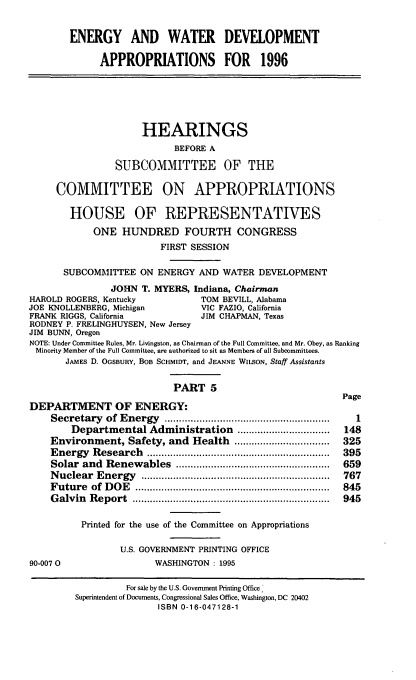handle is hein.cbhear/ewdvx0001 and id is 1 raw text is: ENERGY AND WATER DEVELOPMENT
APPROPRIATIONS FOR 1996
HEARINGS
BEFORE A
SUBCOMMITTEE OF THE
COMMITTEE ON APPROPRIATIONS
HOUSE OF REPRESENTATIVES
ONE HUNDRED FOURTH CONGRESS
FIRST SESSION
SUBCOMMITTEE ON ENERGY AND WATER DEVELOPMENT
JOHN T. MYERS, Indiana, Chairman
HAROLD ROGERS, Kentucky           TOM BEVILL, Alabama
JOE KNOLLENBERG, Michigan         VIC FAZIO, California
FRANK RIGGS, California          JIM CHAPMAN, Texas
RODNEY P. FRELINGHUYSEN, New Jersey
JIM BUNN, Oregon
NOTE: Under Committee Rules, Mr. Livingston, as Chairman of the Full Committee, and Mr. Obey, as Ranking
Minority Member of the Full Committee, are authorized to sit as Members of all Subcommittees.
JAMES D. OGSBURY, BOB SCHMIDT, and JEANNE WILSON, Staff Assistants
PART 5
Page
DEPARTMENT OF ENERGY:
Secretary of Energy                    .........1...................1
Departmental Administration .....        ............  148
Environment, Safety, and Health         .................  325
Energy Research          ..............................  395
Solar and Renewables         .....................  ..... 659
Nuclear Energy        ..................................  767
Future of DOE                        ................................ 845
Galvin Report                       ................................. 945
Printed for the use of the Committee on Appropriations
U.S. GOVERNMENT PRINTING OFFICE
90-0070                 WASHINGTON : 1995
For sale by the U.S. Government Printing Office,
Superintendent of Documents, Congressional Sales Office, Washington, DC 20402
ISBN 0-16-047128-1


