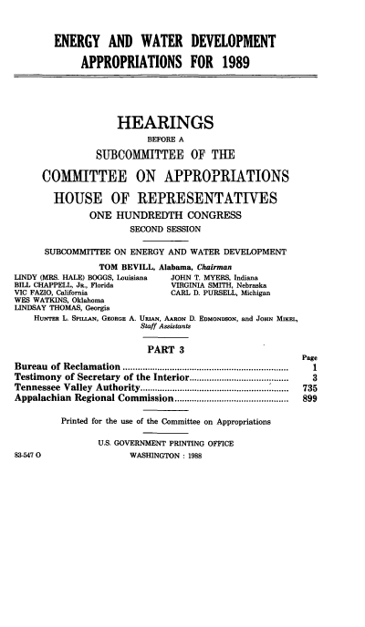 handle is hein.cbhear/ewtriii0001 and id is 1 raw text is: ENERGY AND WATER DEVELOPMENT
APPROPRIATIONS FOR 1989
HEARINGS
BEFORE A
SUBCOMMITTEE OF THE
COMMITTEE ON APPROPRIATIONS
HOUSE OF REPRESENTATIVES
ONE HUNDREDTH CONGRESS
SECOND SESSION
SUBCOMMITTEE ON ENERGY AND WATER DEVELOPMENT
TOM BEVILL, Alabama, Chairman
LINDY (MRS. HALE) BOGGS, Louisiana  JOHN T. MYERS, Indiana
BILL CHAPPELL, JR., Florida      VIRGINIA SMITH, Nebraska
VIC FAZIO, California            CARL D. PURSELL, Michigan
WES WATKINS, Oklahoma
LINDSAY THOMAS, Georgia
HuNTER L. SPILLAN, GEORGE A. URIAN, AARON D. EDMONDSON, and JOHN MixE,
Staff Assistants
PART 3
Page
Bureau of Reclamation ...................... ...............
Testimony of Secretary of the Interior ...............................  3
Tennessee Valley Authority ...........................       735
Appalachian  Regional Commission ..............................................  899
Printed for the use of the Committee on Appropriations
U.S. GOVERNMENT PRINTING OFFICE
83-5470                 WASHINGTON : 1988


